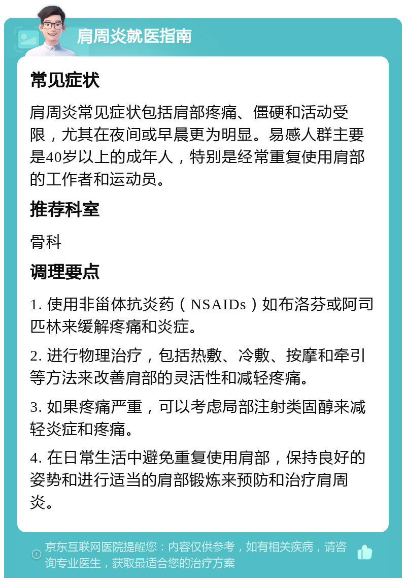 肩周炎就医指南 常见症状 肩周炎常见症状包括肩部疼痛、僵硬和活动受限，尤其在夜间或早晨更为明显。易感人群主要是40岁以上的成年人，特别是经常重复使用肩部的工作者和运动员。 推荐科室 骨科 调理要点 1. 使用非甾体抗炎药（NSAIDs）如布洛芬或阿司匹林来缓解疼痛和炎症。 2. 进行物理治疗，包括热敷、冷敷、按摩和牵引等方法来改善肩部的灵活性和减轻疼痛。 3. 如果疼痛严重，可以考虑局部注射类固醇来减轻炎症和疼痛。 4. 在日常生活中避免重复使用肩部，保持良好的姿势和进行适当的肩部锻炼来预防和治疗肩周炎。