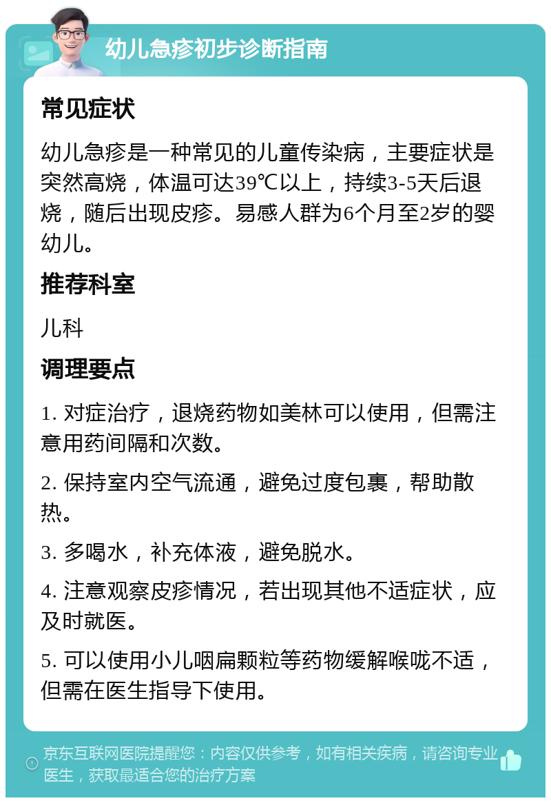 幼儿急疹初步诊断指南 常见症状 幼儿急疹是一种常见的儿童传染病，主要症状是突然高烧，体温可达39℃以上，持续3-5天后退烧，随后出现皮疹。易感人群为6个月至2岁的婴幼儿。 推荐科室 儿科 调理要点 1. 对症治疗，退烧药物如美林可以使用，但需注意用药间隔和次数。 2. 保持室内空气流通，避免过度包裹，帮助散热。 3. 多喝水，补充体液，避免脱水。 4. 注意观察皮疹情况，若出现其他不适症状，应及时就医。 5. 可以使用小儿咽扁颗粒等药物缓解喉咙不适，但需在医生指导下使用。