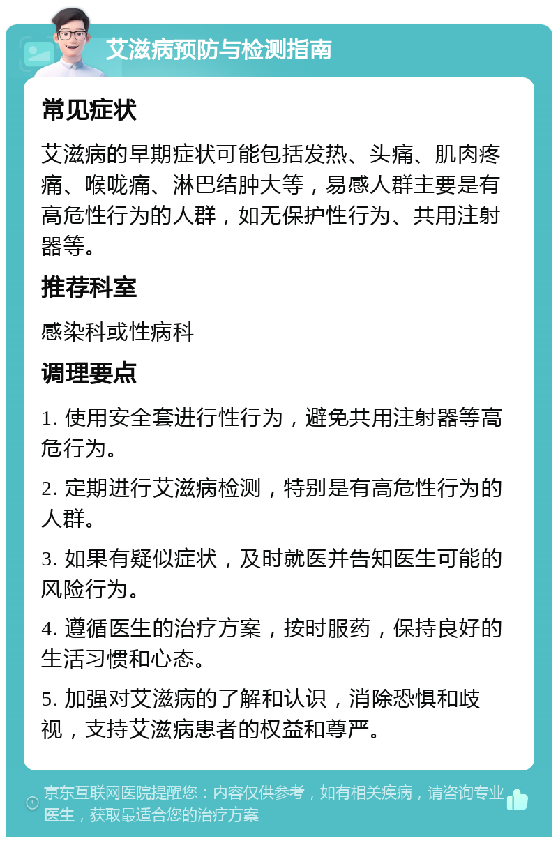 艾滋病预防与检测指南 常见症状 艾滋病的早期症状可能包括发热、头痛、肌肉疼痛、喉咙痛、淋巴结肿大等，易感人群主要是有高危性行为的人群，如无保护性行为、共用注射器等。 推荐科室 感染科或性病科 调理要点 1. 使用安全套进行性行为，避免共用注射器等高危行为。 2. 定期进行艾滋病检测，特别是有高危性行为的人群。 3. 如果有疑似症状，及时就医并告知医生可能的风险行为。 4. 遵循医生的治疗方案，按时服药，保持良好的生活习惯和心态。 5. 加强对艾滋病的了解和认识，消除恐惧和歧视，支持艾滋病患者的权益和尊严。