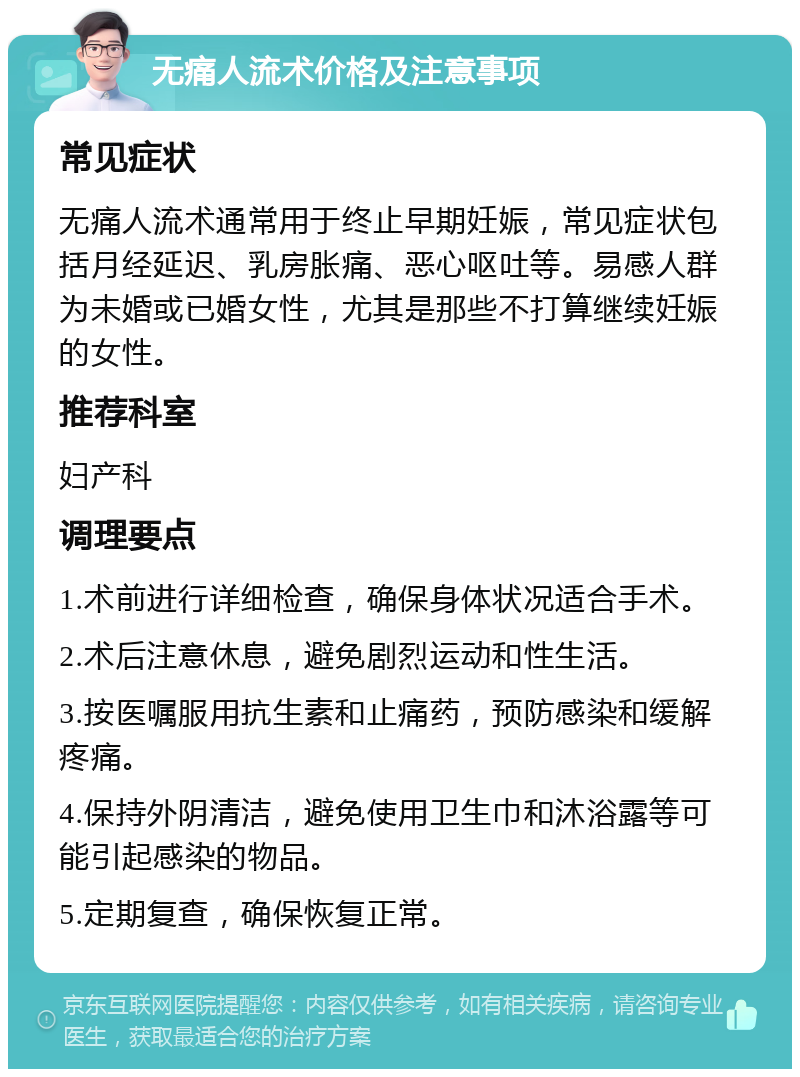 无痛人流术价格及注意事项 常见症状 无痛人流术通常用于终止早期妊娠，常见症状包括月经延迟、乳房胀痛、恶心呕吐等。易感人群为未婚或已婚女性，尤其是那些不打算继续妊娠的女性。 推荐科室 妇产科 调理要点 1.术前进行详细检查，确保身体状况适合手术。 2.术后注意休息，避免剧烈运动和性生活。 3.按医嘱服用抗生素和止痛药，预防感染和缓解疼痛。 4.保持外阴清洁，避免使用卫生巾和沐浴露等可能引起感染的物品。 5.定期复查，确保恢复正常。