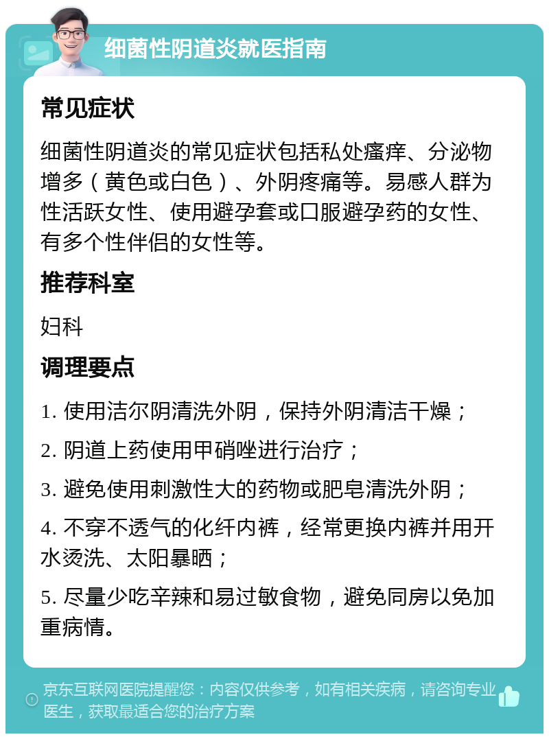 细菌性阴道炎就医指南 常见症状 细菌性阴道炎的常见症状包括私处瘙痒、分泌物增多（黄色或白色）、外阴疼痛等。易感人群为性活跃女性、使用避孕套或口服避孕药的女性、有多个性伴侣的女性等。 推荐科室 妇科 调理要点 1. 使用洁尔阴清洗外阴，保持外阴清洁干燥； 2. 阴道上药使用甲硝唑进行治疗； 3. 避免使用刺激性大的药物或肥皂清洗外阴； 4. 不穿不透气的化纤内裤，经常更换内裤并用开水烫洗、太阳暴晒； 5. 尽量少吃辛辣和易过敏食物，避免同房以免加重病情。