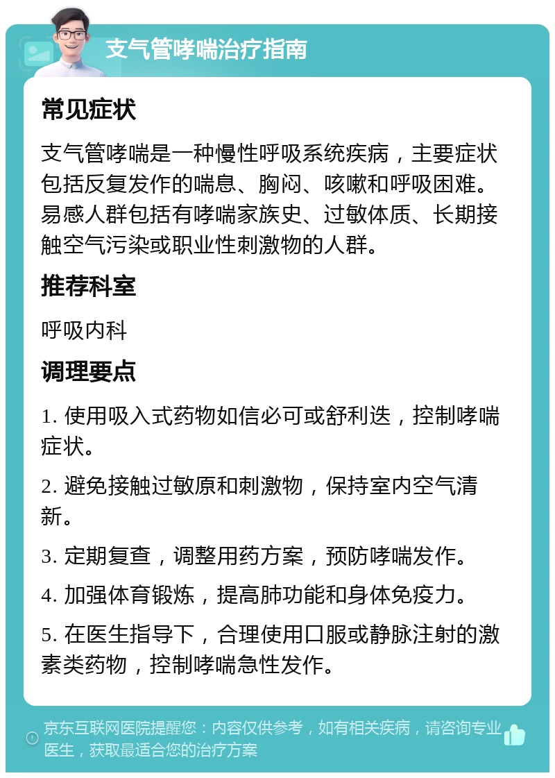 支气管哮喘治疗指南 常见症状 支气管哮喘是一种慢性呼吸系统疾病，主要症状包括反复发作的喘息、胸闷、咳嗽和呼吸困难。易感人群包括有哮喘家族史、过敏体质、长期接触空气污染或职业性刺激物的人群。 推荐科室 呼吸内科 调理要点 1. 使用吸入式药物如信必可或舒利迭，控制哮喘症状。 2. 避免接触过敏原和刺激物，保持室内空气清新。 3. 定期复查，调整用药方案，预防哮喘发作。 4. 加强体育锻炼，提高肺功能和身体免疫力。 5. 在医生指导下，合理使用口服或静脉注射的激素类药物，控制哮喘急性发作。