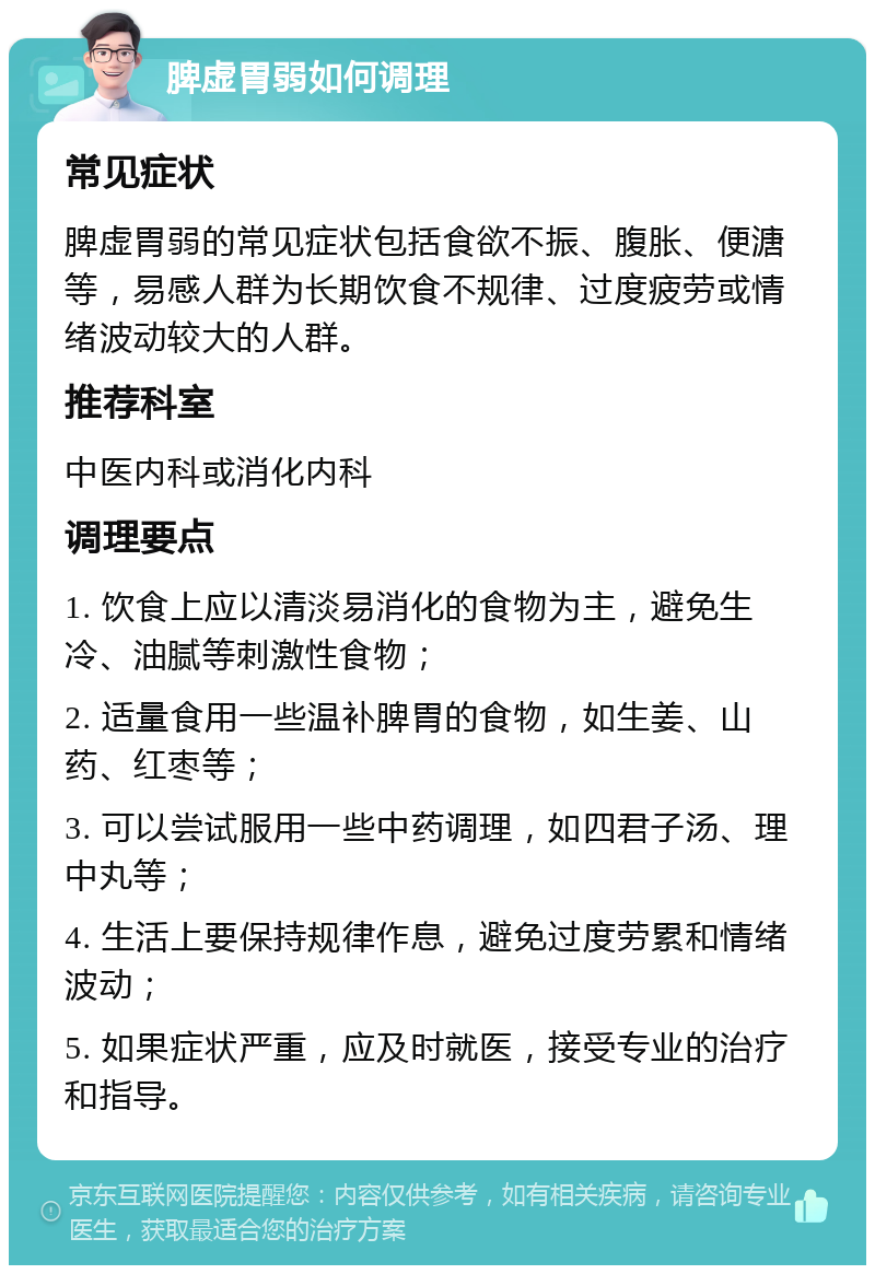 脾虚胃弱如何调理 常见症状 脾虚胃弱的常见症状包括食欲不振、腹胀、便溏等，易感人群为长期饮食不规律、过度疲劳或情绪波动较大的人群。 推荐科室 中医内科或消化内科 调理要点 1. 饮食上应以清淡易消化的食物为主，避免生冷、油腻等刺激性食物； 2. 适量食用一些温补脾胃的食物，如生姜、山药、红枣等； 3. 可以尝试服用一些中药调理，如四君子汤、理中丸等； 4. 生活上要保持规律作息，避免过度劳累和情绪波动； 5. 如果症状严重，应及时就医，接受专业的治疗和指导。