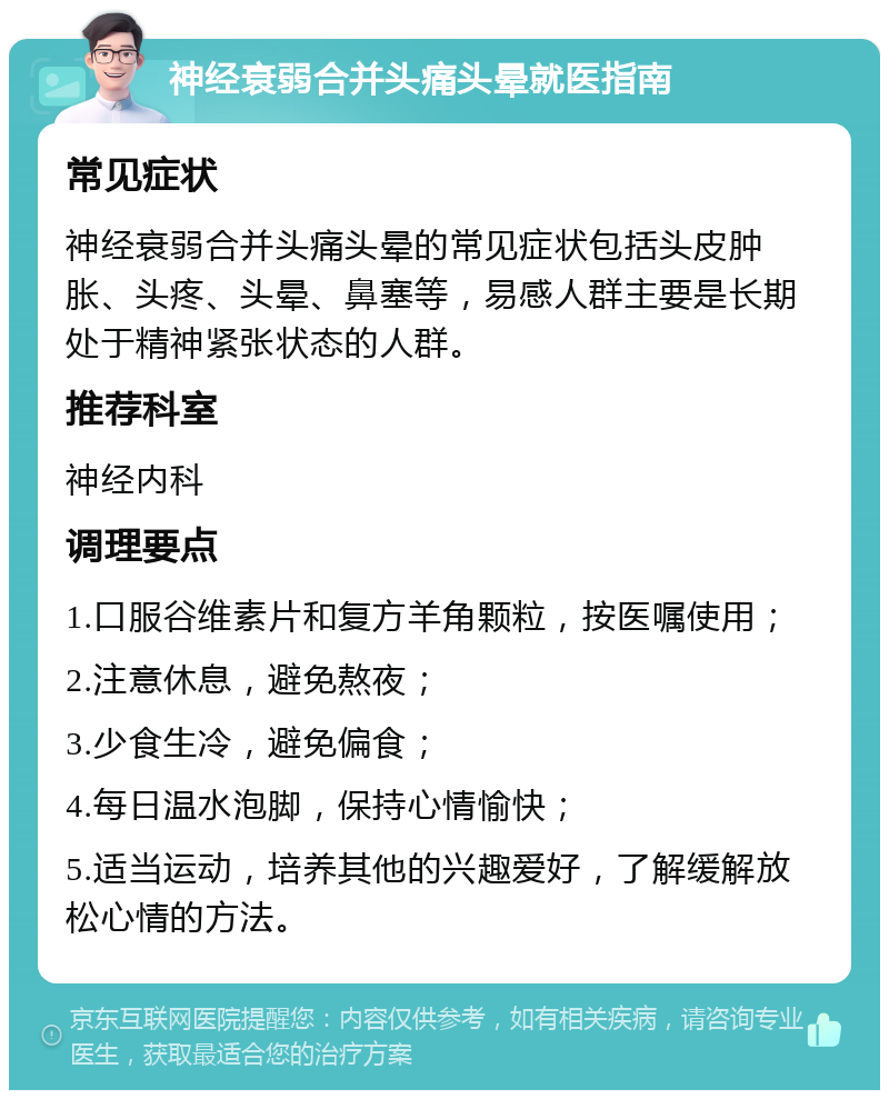 神经衰弱合并头痛头晕就医指南 常见症状 神经衰弱合并头痛头晕的常见症状包括头皮肿胀、头疼、头晕、鼻塞等，易感人群主要是长期处于精神紧张状态的人群。 推荐科室 神经内科 调理要点 1.口服谷维素片和复方羊角颗粒，按医嘱使用； 2.注意休息，避免熬夜； 3.少食生冷，避免偏食； 4.每日温水泡脚，保持心情愉快； 5.适当运动，培养其他的兴趣爱好，了解缓解放松心情的方法。