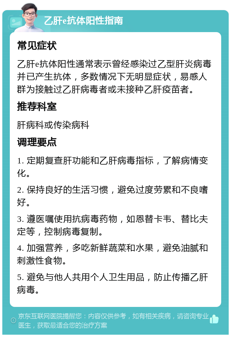 乙肝e抗体阳性指南 常见症状 乙肝e抗体阳性通常表示曾经感染过乙型肝炎病毒并已产生抗体，多数情况下无明显症状，易感人群为接触过乙肝病毒者或未接种乙肝疫苗者。 推荐科室 肝病科或传染病科 调理要点 1. 定期复查肝功能和乙肝病毒指标，了解病情变化。 2. 保持良好的生活习惯，避免过度劳累和不良嗜好。 3. 遵医嘱使用抗病毒药物，如恩替卡韦、替比夫定等，控制病毒复制。 4. 加强营养，多吃新鲜蔬菜和水果，避免油腻和刺激性食物。 5. 避免与他人共用个人卫生用品，防止传播乙肝病毒。