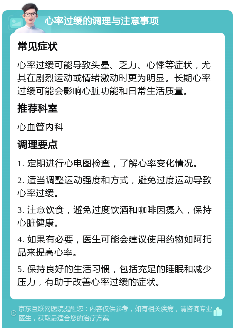 心率过缓的调理与注意事项 常见症状 心率过缓可能导致头晕、乏力、心悸等症状，尤其在剧烈运动或情绪激动时更为明显。长期心率过缓可能会影响心脏功能和日常生活质量。 推荐科室 心血管内科 调理要点 1. 定期进行心电图检查，了解心率变化情况。 2. 适当调整运动强度和方式，避免过度运动导致心率过缓。 3. 注意饮食，避免过度饮酒和咖啡因摄入，保持心脏健康。 4. 如果有必要，医生可能会建议使用药物如阿托品来提高心率。 5. 保持良好的生活习惯，包括充足的睡眠和减少压力，有助于改善心率过缓的症状。