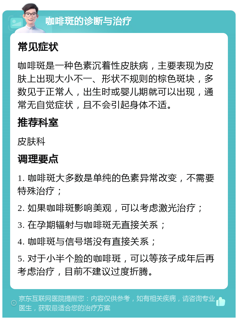 咖啡斑的诊断与治疗 常见症状 咖啡斑是一种色素沉着性皮肤病，主要表现为皮肤上出现大小不一、形状不规则的棕色斑块，多数见于正常人，出生时或婴儿期就可以出现，通常无自觉症状，且不会引起身体不适。 推荐科室 皮肤科 调理要点 1. 咖啡斑大多数是单纯的色素异常改变，不需要特殊治疗； 2. 如果咖啡斑影响美观，可以考虑激光治疗； 3. 在孕期辐射与咖啡斑无直接关系； 4. 咖啡斑与信号塔没有直接关系； 5. 对于小半个脸的咖啡斑，可以等孩子成年后再考虑治疗，目前不建议过度折腾。