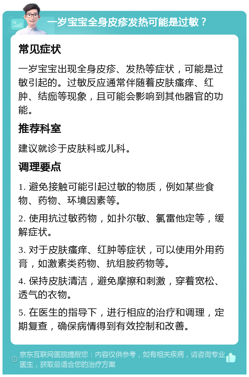 一岁宝宝全身皮疹发热可能是过敏？ 常见症状 一岁宝宝出现全身皮疹、发热等症状，可能是过敏引起的。过敏反应通常伴随着皮肤瘙痒、红肿、结痂等现象，且可能会影响到其他器官的功能。 推荐科室 建议就诊于皮肤科或儿科。 调理要点 1. 避免接触可能引起过敏的物质，例如某些食物、药物、环境因素等。 2. 使用抗过敏药物，如扑尔敏、氯雷他定等，缓解症状。 3. 对于皮肤瘙痒、红肿等症状，可以使用外用药膏，如激素类药物、抗组胺药物等。 4. 保持皮肤清洁，避免摩擦和刺激，穿着宽松、透气的衣物。 5. 在医生的指导下，进行相应的治疗和调理，定期复查，确保病情得到有效控制和改善。