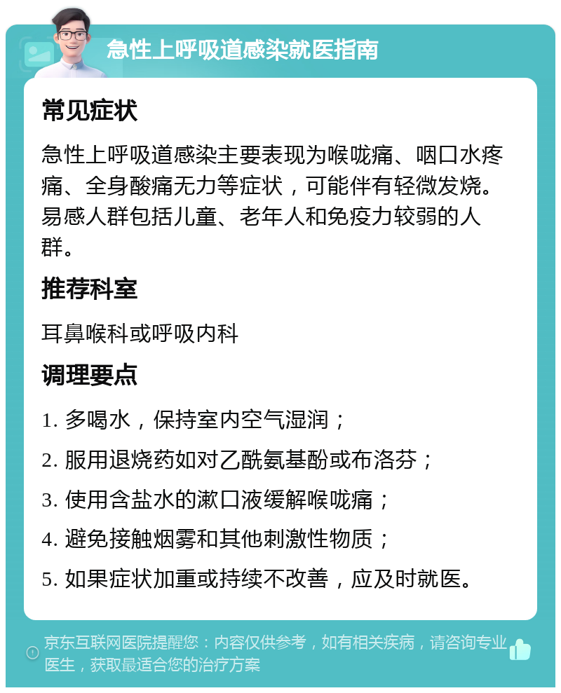 急性上呼吸道感染就医指南 常见症状 急性上呼吸道感染主要表现为喉咙痛、咽口水疼痛、全身酸痛无力等症状，可能伴有轻微发烧。易感人群包括儿童、老年人和免疫力较弱的人群。 推荐科室 耳鼻喉科或呼吸内科 调理要点 1. 多喝水，保持室内空气湿润； 2. 服用退烧药如对乙酰氨基酚或布洛芬； 3. 使用含盐水的漱口液缓解喉咙痛； 4. 避免接触烟雾和其他刺激性物质； 5. 如果症状加重或持续不改善，应及时就医。