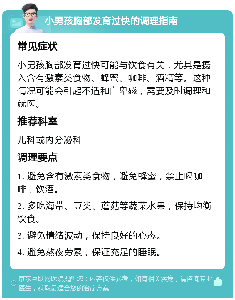 小男孩胸部发育过快的调理指南 常见症状 小男孩胸部发育过快可能与饮食有关，尤其是摄入含有激素类食物、蜂蜜、咖啡、酒精等。这种情况可能会引起不适和自卑感，需要及时调理和就医。 推荐科室 儿科或内分泌科 调理要点 1. 避免含有激素类食物，避免蜂蜜，禁止喝咖啡，饮酒。 2. 多吃海带、豆类、蘑菇等蔬菜水果，保持均衡饮食。 3. 避免情绪波动，保持良好的心态。 4. 避免熬夜劳累，保证充足的睡眠。