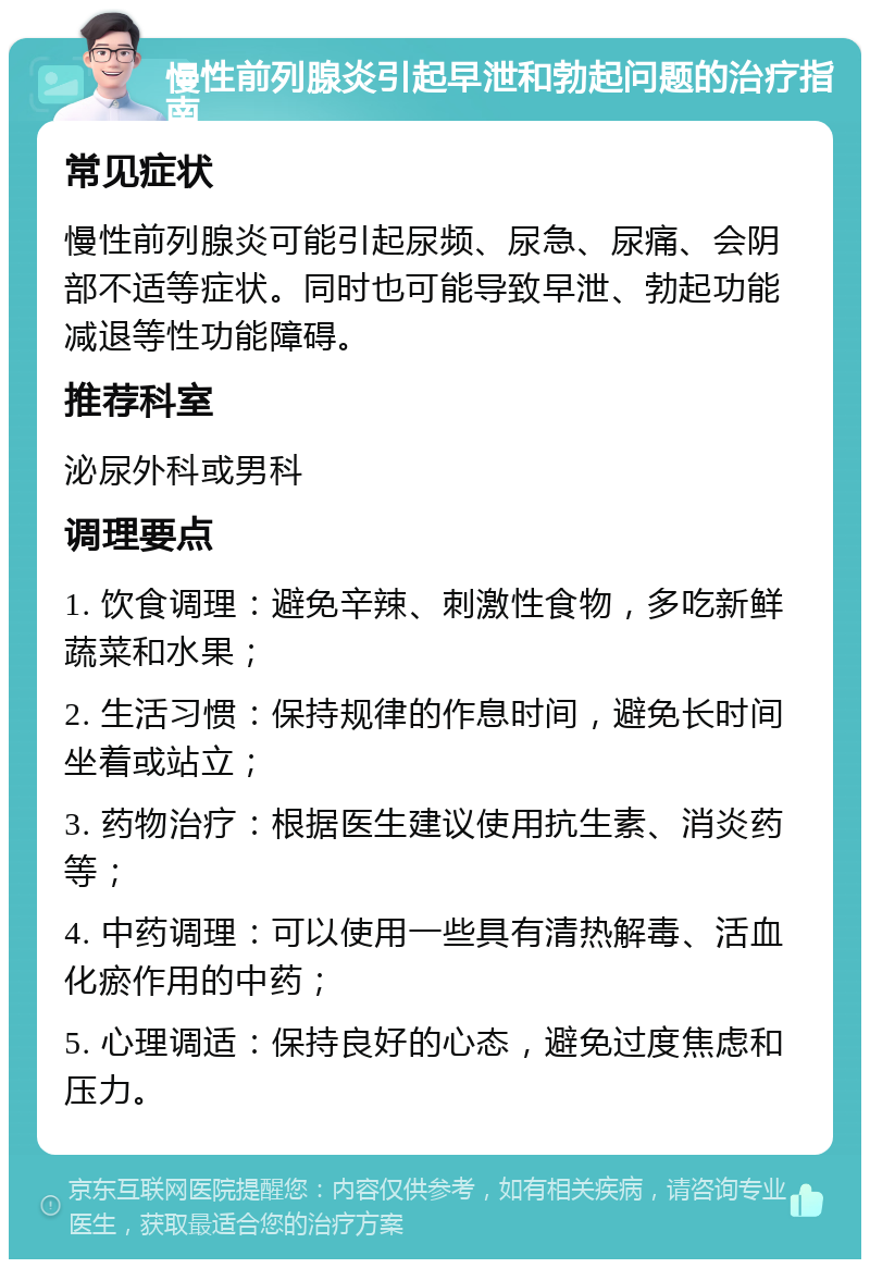 慢性前列腺炎引起早泄和勃起问题的治疗指南 常见症状 慢性前列腺炎可能引起尿频、尿急、尿痛、会阴部不适等症状。同时也可能导致早泄、勃起功能减退等性功能障碍。 推荐科室 泌尿外科或男科 调理要点 1. 饮食调理：避免辛辣、刺激性食物，多吃新鲜蔬菜和水果； 2. 生活习惯：保持规律的作息时间，避免长时间坐着或站立； 3. 药物治疗：根据医生建议使用抗生素、消炎药等； 4. 中药调理：可以使用一些具有清热解毒、活血化瘀作用的中药； 5. 心理调适：保持良好的心态，避免过度焦虑和压力。