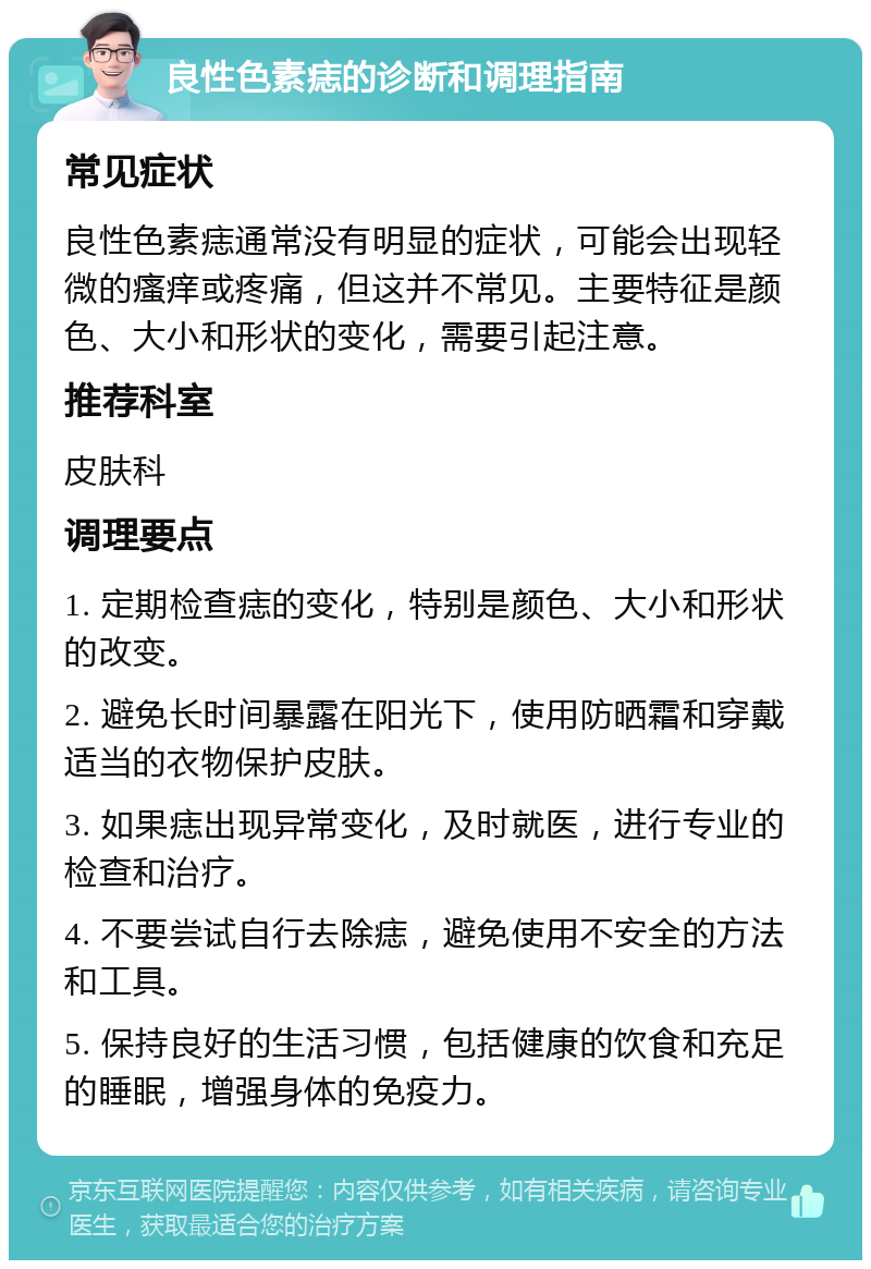 良性色素痣的诊断和调理指南 常见症状 良性色素痣通常没有明显的症状，可能会出现轻微的瘙痒或疼痛，但这并不常见。主要特征是颜色、大小和形状的变化，需要引起注意。 推荐科室 皮肤科 调理要点 1. 定期检查痣的变化，特别是颜色、大小和形状的改变。 2. 避免长时间暴露在阳光下，使用防晒霜和穿戴适当的衣物保护皮肤。 3. 如果痣出现异常变化，及时就医，进行专业的检查和治疗。 4. 不要尝试自行去除痣，避免使用不安全的方法和工具。 5. 保持良好的生活习惯，包括健康的饮食和充足的睡眠，增强身体的免疫力。