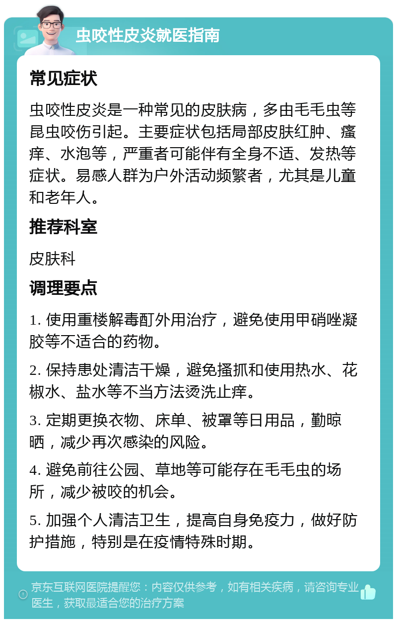 虫咬性皮炎就医指南 常见症状 虫咬性皮炎是一种常见的皮肤病，多由毛毛虫等昆虫咬伤引起。主要症状包括局部皮肤红肿、瘙痒、水泡等，严重者可能伴有全身不适、发热等症状。易感人群为户外活动频繁者，尤其是儿童和老年人。 推荐科室 皮肤科 调理要点 1. 使用重楼解毒酊外用治疗，避免使用甲硝唑凝胶等不适合的药物。 2. 保持患处清洁干燥，避免搔抓和使用热水、花椒水、盐水等不当方法烫洗止痒。 3. 定期更换衣物、床单、被罩等日用品，勤晾晒，减少再次感染的风险。 4. 避免前往公园、草地等可能存在毛毛虫的场所，减少被咬的机会。 5. 加强个人清洁卫生，提高自身免疫力，做好防护措施，特别是在疫情特殊时期。