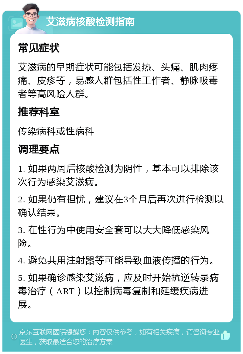 艾滋病核酸检测指南 常见症状 艾滋病的早期症状可能包括发热、头痛、肌肉疼痛、皮疹等，易感人群包括性工作者、静脉吸毒者等高风险人群。 推荐科室 传染病科或性病科 调理要点 1. 如果两周后核酸检测为阴性，基本可以排除该次行为感染艾滋病。 2. 如果仍有担忧，建议在3个月后再次进行检测以确认结果。 3. 在性行为中使用安全套可以大大降低感染风险。 4. 避免共用注射器等可能导致血液传播的行为。 5. 如果确诊感染艾滋病，应及时开始抗逆转录病毒治疗（ART）以控制病毒复制和延缓疾病进展。