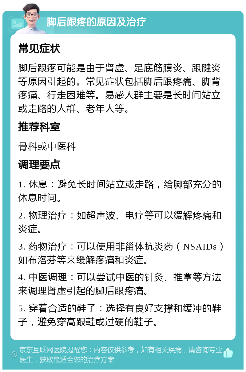 脚后跟疼的原因及治疗 常见症状 脚后跟疼可能是由于肾虚、足底筋膜炎、跟腱炎等原因引起的。常见症状包括脚后跟疼痛、脚背疼痛、行走困难等。易感人群主要是长时间站立或走路的人群、老年人等。 推荐科室 骨科或中医科 调理要点 1. 休息：避免长时间站立或走路，给脚部充分的休息时间。 2. 物理治疗：如超声波、电疗等可以缓解疼痛和炎症。 3. 药物治疗：可以使用非甾体抗炎药（NSAIDs）如布洛芬等来缓解疼痛和炎症。 4. 中医调理：可以尝试中医的针灸、推拿等方法来调理肾虚引起的脚后跟疼痛。 5. 穿着合适的鞋子：选择有良好支撑和缓冲的鞋子，避免穿高跟鞋或过硬的鞋子。