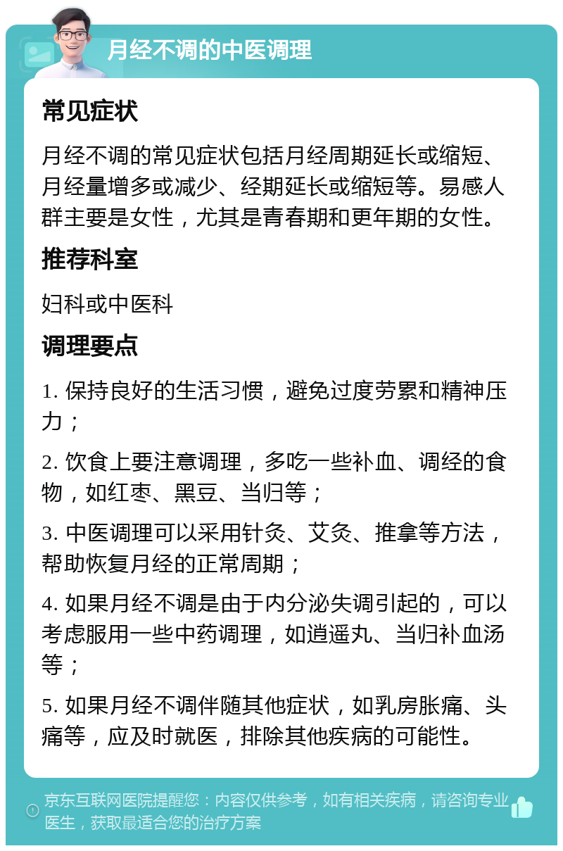 月经不调的中医调理 常见症状 月经不调的常见症状包括月经周期延长或缩短、月经量增多或减少、经期延长或缩短等。易感人群主要是女性，尤其是青春期和更年期的女性。 推荐科室 妇科或中医科 调理要点 1. 保持良好的生活习惯，避免过度劳累和精神压力； 2. 饮食上要注意调理，多吃一些补血、调经的食物，如红枣、黑豆、当归等； 3. 中医调理可以采用针灸、艾灸、推拿等方法，帮助恢复月经的正常周期； 4. 如果月经不调是由于内分泌失调引起的，可以考虑服用一些中药调理，如逍遥丸、当归补血汤等； 5. 如果月经不调伴随其他症状，如乳房胀痛、头痛等，应及时就医，排除其他疾病的可能性。