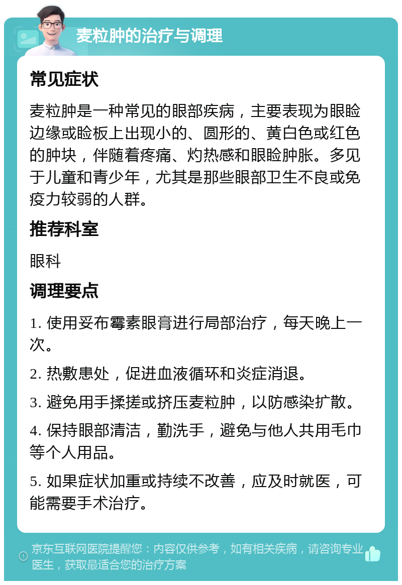 麦粒肿的治疗与调理 常见症状 麦粒肿是一种常见的眼部疾病，主要表现为眼睑边缘或睑板上出现小的、圆形的、黄白色或红色的肿块，伴随着疼痛、灼热感和眼睑肿胀。多见于儿童和青少年，尤其是那些眼部卫生不良或免疫力较弱的人群。 推荐科室 眼科 调理要点 1. 使用妥布霉素眼膏进行局部治疗，每天晚上一次。 2. 热敷患处，促进血液循环和炎症消退。 3. 避免用手揉搓或挤压麦粒肿，以防感染扩散。 4. 保持眼部清洁，勤洗手，避免与他人共用毛巾等个人用品。 5. 如果症状加重或持续不改善，应及时就医，可能需要手术治疗。