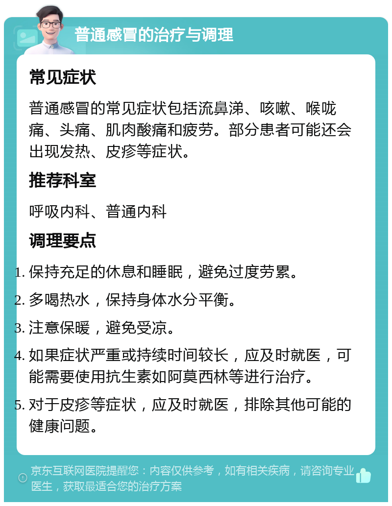 普通感冒的治疗与调理 常见症状 普通感冒的常见症状包括流鼻涕、咳嗽、喉咙痛、头痛、肌肉酸痛和疲劳。部分患者可能还会出现发热、皮疹等症状。 推荐科室 呼吸内科、普通内科 调理要点 保持充足的休息和睡眠，避免过度劳累。 多喝热水，保持身体水分平衡。 注意保暖，避免受凉。 如果症状严重或持续时间较长，应及时就医，可能需要使用抗生素如阿莫西林等进行治疗。 对于皮疹等症状，应及时就医，排除其他可能的健康问题。