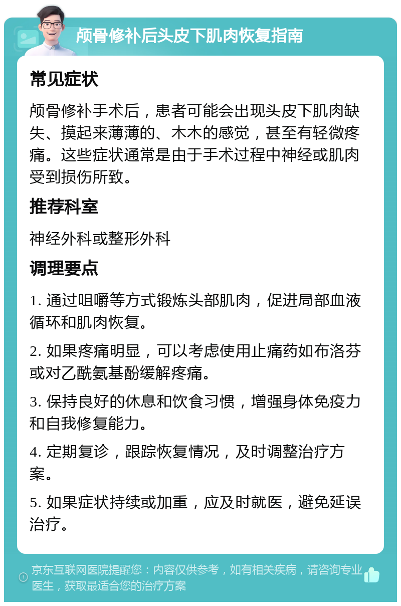 颅骨修补后头皮下肌肉恢复指南 常见症状 颅骨修补手术后，患者可能会出现头皮下肌肉缺失、摸起来薄薄的、木木的感觉，甚至有轻微疼痛。这些症状通常是由于手术过程中神经或肌肉受到损伤所致。 推荐科室 神经外科或整形外科 调理要点 1. 通过咀嚼等方式锻炼头部肌肉，促进局部血液循环和肌肉恢复。 2. 如果疼痛明显，可以考虑使用止痛药如布洛芬或对乙酰氨基酚缓解疼痛。 3. 保持良好的休息和饮食习惯，增强身体免疫力和自我修复能力。 4. 定期复诊，跟踪恢复情况，及时调整治疗方案。 5. 如果症状持续或加重，应及时就医，避免延误治疗。