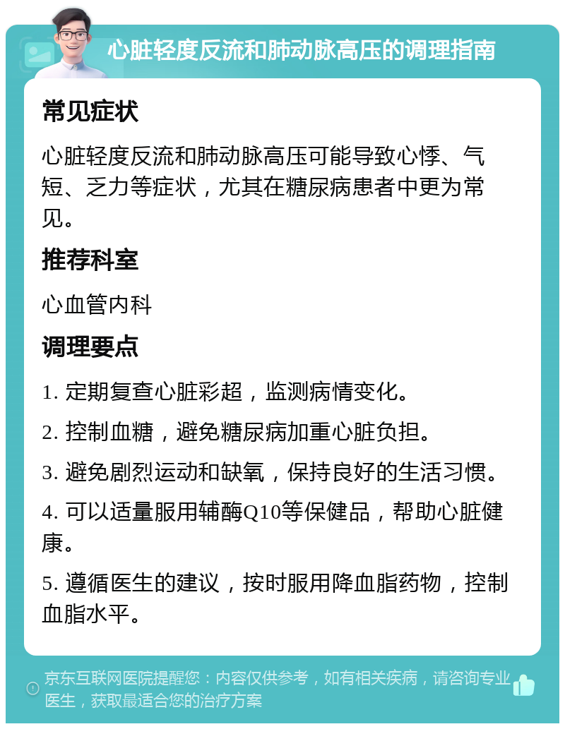 心脏轻度反流和肺动脉高压的调理指南 常见症状 心脏轻度反流和肺动脉高压可能导致心悸、气短、乏力等症状，尤其在糖尿病患者中更为常见。 推荐科室 心血管内科 调理要点 1. 定期复查心脏彩超，监测病情变化。 2. 控制血糖，避免糖尿病加重心脏负担。 3. 避免剧烈运动和缺氧，保持良好的生活习惯。 4. 可以适量服用辅酶Q10等保健品，帮助心脏健康。 5. 遵循医生的建议，按时服用降血脂药物，控制血脂水平。