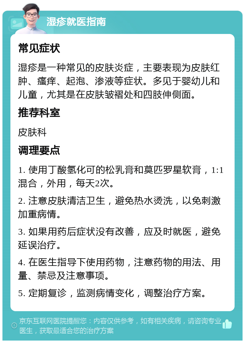 湿疹就医指南 常见症状 湿疹是一种常见的皮肤炎症，主要表现为皮肤红肿、瘙痒、起泡、渗液等症状。多见于婴幼儿和儿童，尤其是在皮肤皱褶处和四肢伸侧面。 推荐科室 皮肤科 调理要点 1. 使用丁酸氢化可的松乳膏和莫匹罗星软膏，1:1混合，外用，每天2次。 2. 注意皮肤清洁卫生，避免热水烫洗，以免刺激加重病情。 3. 如果用药后症状没有改善，应及时就医，避免延误治疗。 4. 在医生指导下使用药物，注意药物的用法、用量、禁忌及注意事项。 5. 定期复诊，监测病情变化，调整治疗方案。