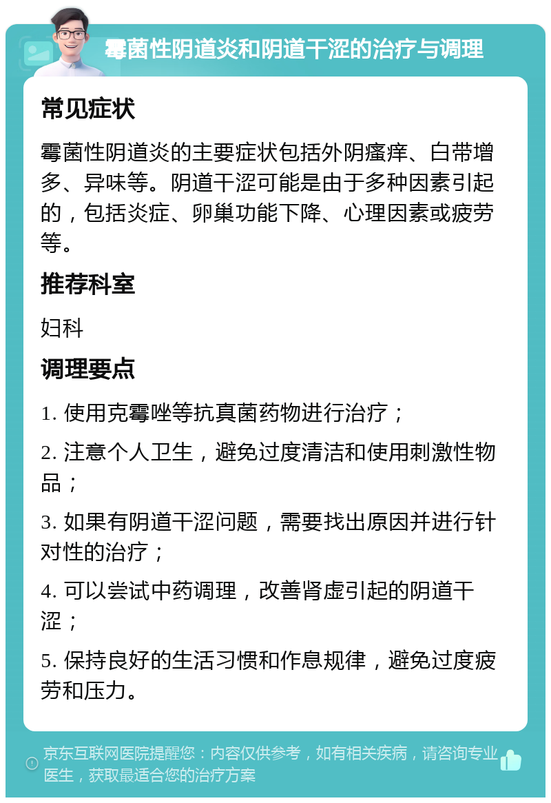 霉菌性阴道炎和阴道干涩的治疗与调理 常见症状 霉菌性阴道炎的主要症状包括外阴瘙痒、白带增多、异味等。阴道干涩可能是由于多种因素引起的，包括炎症、卵巢功能下降、心理因素或疲劳等。 推荐科室 妇科 调理要点 1. 使用克霉唑等抗真菌药物进行治疗； 2. 注意个人卫生，避免过度清洁和使用刺激性物品； 3. 如果有阴道干涩问题，需要找出原因并进行针对性的治疗； 4. 可以尝试中药调理，改善肾虚引起的阴道干涩； 5. 保持良好的生活习惯和作息规律，避免过度疲劳和压力。