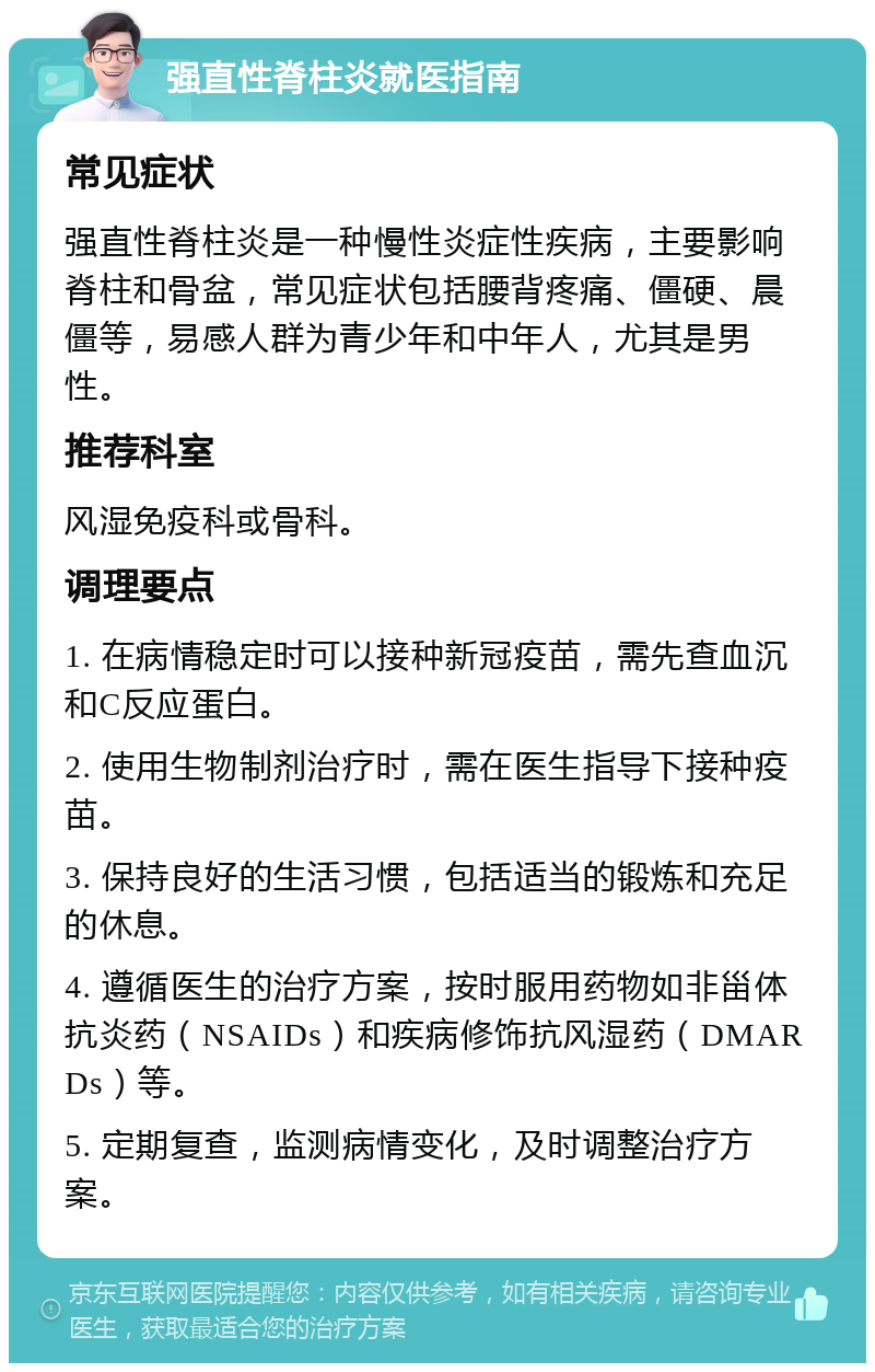 强直性脊柱炎就医指南 常见症状 强直性脊柱炎是一种慢性炎症性疾病，主要影响脊柱和骨盆，常见症状包括腰背疼痛、僵硬、晨僵等，易感人群为青少年和中年人，尤其是男性。 推荐科室 风湿免疫科或骨科。 调理要点 1. 在病情稳定时可以接种新冠疫苗，需先查血沉和C反应蛋白。 2. 使用生物制剂治疗时，需在医生指导下接种疫苗。 3. 保持良好的生活习惯，包括适当的锻炼和充足的休息。 4. 遵循医生的治疗方案，按时服用药物如非甾体抗炎药（NSAIDs）和疾病修饰抗风湿药（DMARDs）等。 5. 定期复查，监测病情变化，及时调整治疗方案。