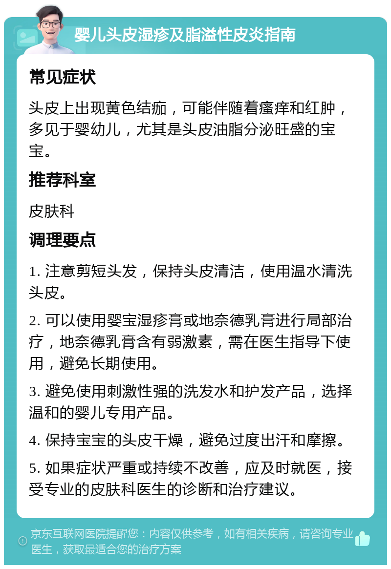 婴儿头皮湿疹及脂溢性皮炎指南 常见症状 头皮上出现黄色结痂，可能伴随着瘙痒和红肿，多见于婴幼儿，尤其是头皮油脂分泌旺盛的宝宝。 推荐科室 皮肤科 调理要点 1. 注意剪短头发，保持头皮清洁，使用温水清洗头皮。 2. 可以使用婴宝湿疹膏或地奈德乳膏进行局部治疗，地奈德乳膏含有弱激素，需在医生指导下使用，避免长期使用。 3. 避免使用刺激性强的洗发水和护发产品，选择温和的婴儿专用产品。 4. 保持宝宝的头皮干燥，避免过度出汗和摩擦。 5. 如果症状严重或持续不改善，应及时就医，接受专业的皮肤科医生的诊断和治疗建议。