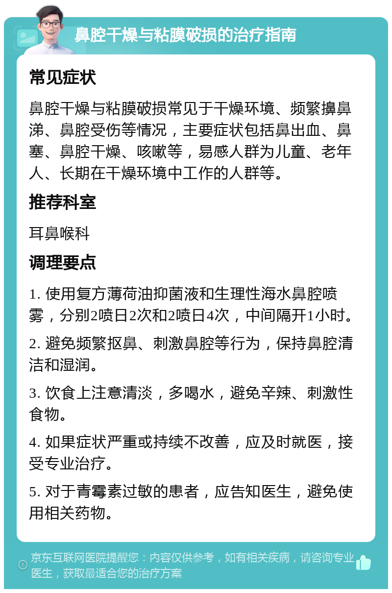 鼻腔干燥与粘膜破损的治疗指南 常见症状 鼻腔干燥与粘膜破损常见于干燥环境、频繁擤鼻涕、鼻腔受伤等情况，主要症状包括鼻出血、鼻塞、鼻腔干燥、咳嗽等，易感人群为儿童、老年人、长期在干燥环境中工作的人群等。 推荐科室 耳鼻喉科 调理要点 1. 使用复方薄荷油抑菌液和生理性海水鼻腔喷雾，分别2喷日2次和2喷日4次，中间隔开1小时。 2. 避免频繁抠鼻、刺激鼻腔等行为，保持鼻腔清洁和湿润。 3. 饮食上注意清淡，多喝水，避免辛辣、刺激性食物。 4. 如果症状严重或持续不改善，应及时就医，接受专业治疗。 5. 对于青霉素过敏的患者，应告知医生，避免使用相关药物。