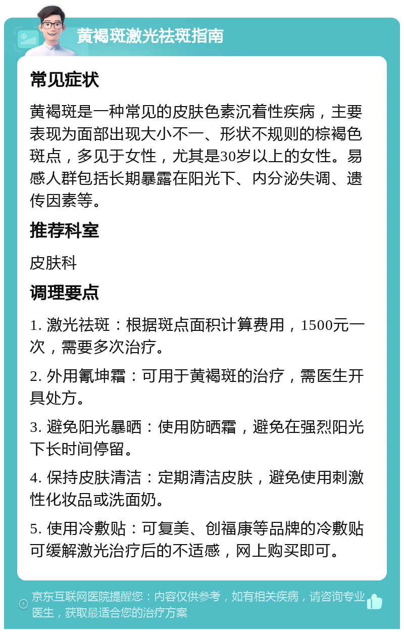 黄褐斑激光祛斑指南 常见症状 黄褐斑是一种常见的皮肤色素沉着性疾病，主要表现为面部出现大小不一、形状不规则的棕褐色斑点，多见于女性，尤其是30岁以上的女性。易感人群包括长期暴露在阳光下、内分泌失调、遗传因素等。 推荐科室 皮肤科 调理要点 1. 激光祛斑：根据斑点面积计算费用，1500元一次，需要多次治疗。 2. 外用氰坤霜：可用于黄褐斑的治疗，需医生开具处方。 3. 避免阳光暴晒：使用防晒霜，避免在强烈阳光下长时间停留。 4. 保持皮肤清洁：定期清洁皮肤，避免使用刺激性化妆品或洗面奶。 5. 使用冷敷贴：可复美、创福康等品牌的冷敷贴可缓解激光治疗后的不适感，网上购买即可。