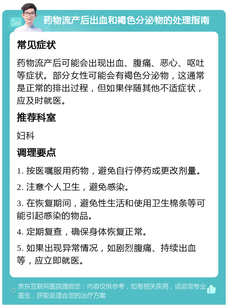 药物流产后出血和褐色分泌物的处理指南 常见症状 药物流产后可能会出现出血、腹痛、恶心、呕吐等症状。部分女性可能会有褐色分泌物，这通常是正常的排出过程，但如果伴随其他不适症状，应及时就医。 推荐科室 妇科 调理要点 1. 按医嘱服用药物，避免自行停药或更改剂量。 2. 注意个人卫生，避免感染。 3. 在恢复期间，避免性生活和使用卫生棉条等可能引起感染的物品。 4. 定期复查，确保身体恢复正常。 5. 如果出现异常情况，如剧烈腹痛、持续出血等，应立即就医。