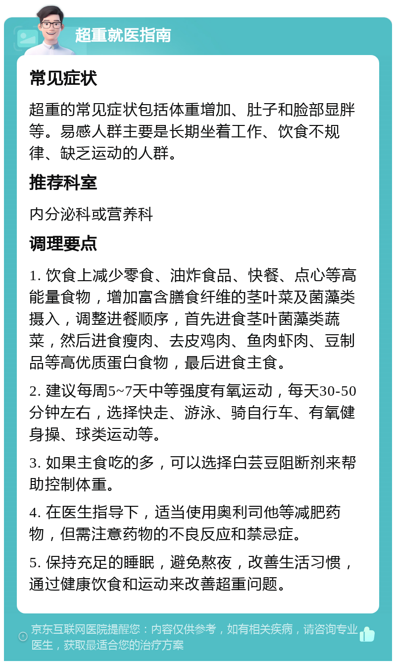 超重就医指南 常见症状 超重的常见症状包括体重增加、肚子和脸部显胖等。易感人群主要是长期坐着工作、饮食不规律、缺乏运动的人群。 推荐科室 内分泌科或营养科 调理要点 1. 饮食上减少零食、油炸食品、快餐、点心等高能量食物，增加富含膳食纤维的茎叶菜及菌藻类摄入，调整进餐顺序，首先进食茎叶菌藻类蔬菜，然后进食瘦肉、去皮鸡肉、鱼肉虾肉、豆制品等高优质蛋白食物，最后进食主食。 2. 建议每周5~7天中等强度有氧运动，每天30-50分钟左右，选择快走、游泳、骑自行车、有氧健身操、球类运动等。 3. 如果主食吃的多，可以选择白芸豆阻断剂来帮助控制体重。 4. 在医生指导下，适当使用奥利司他等减肥药物，但需注意药物的不良反应和禁忌症。 5. 保持充足的睡眠，避免熬夜，改善生活习惯，通过健康饮食和运动来改善超重问题。