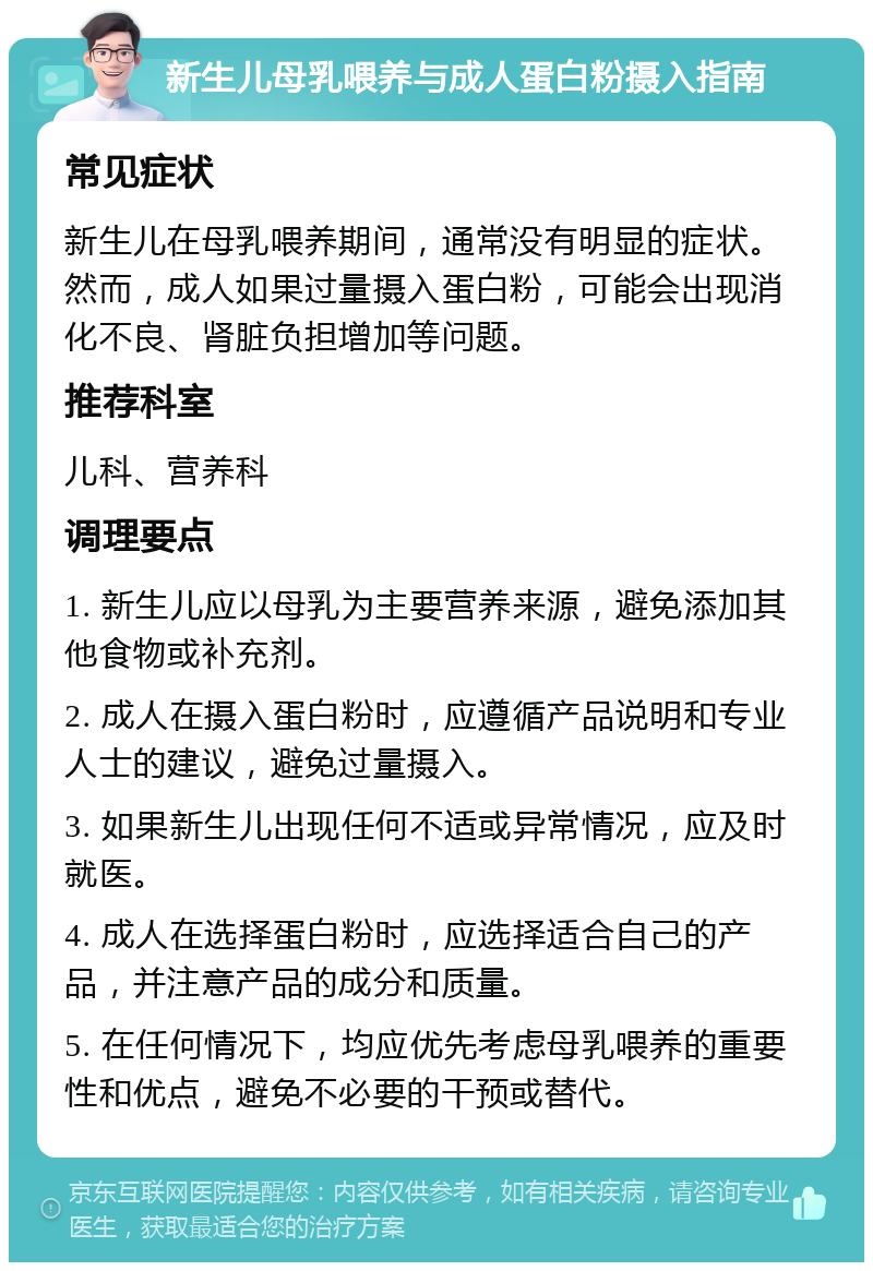 新生儿母乳喂养与成人蛋白粉摄入指南 常见症状 新生儿在母乳喂养期间，通常没有明显的症状。然而，成人如果过量摄入蛋白粉，可能会出现消化不良、肾脏负担增加等问题。 推荐科室 儿科、营养科 调理要点 1. 新生儿应以母乳为主要营养来源，避免添加其他食物或补充剂。 2. 成人在摄入蛋白粉时，应遵循产品说明和专业人士的建议，避免过量摄入。 3. 如果新生儿出现任何不适或异常情况，应及时就医。 4. 成人在选择蛋白粉时，应选择适合自己的产品，并注意产品的成分和质量。 5. 在任何情况下，均应优先考虑母乳喂养的重要性和优点，避免不必要的干预或替代。