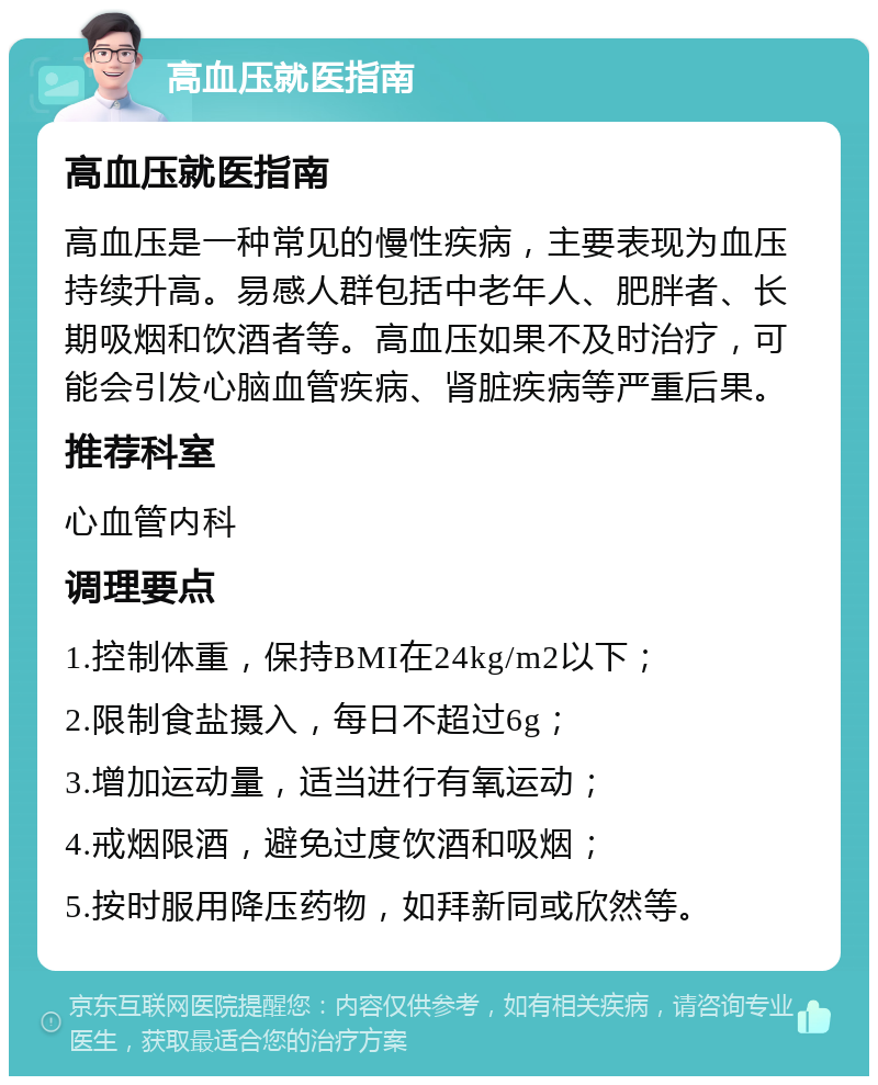 高血压就医指南 高血压就医指南 高血压是一种常见的慢性疾病，主要表现为血压持续升高。易感人群包括中老年人、肥胖者、长期吸烟和饮酒者等。高血压如果不及时治疗，可能会引发心脑血管疾病、肾脏疾病等严重后果。 推荐科室 心血管内科 调理要点 1.控制体重，保持BMI在24kg/m2以下； 2.限制食盐摄入，每日不超过6g； 3.增加运动量，适当进行有氧运动； 4.戒烟限酒，避免过度饮酒和吸烟； 5.按时服用降压药物，如拜新同或欣然等。