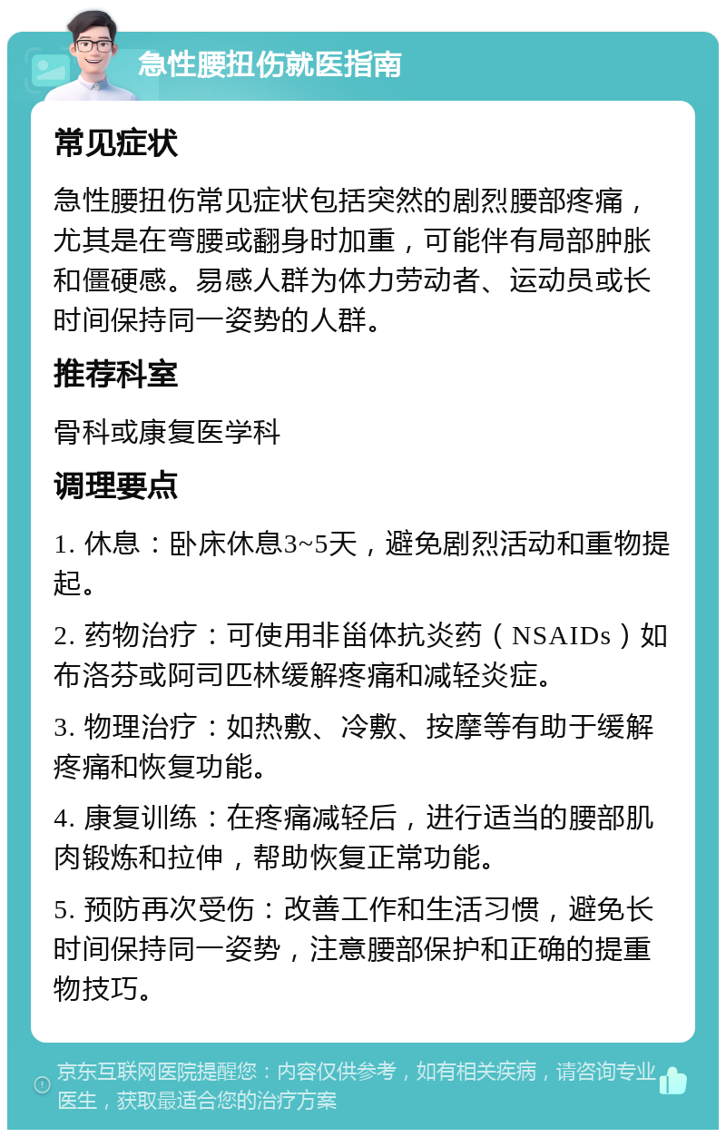 急性腰扭伤就医指南 常见症状 急性腰扭伤常见症状包括突然的剧烈腰部疼痛，尤其是在弯腰或翻身时加重，可能伴有局部肿胀和僵硬感。易感人群为体力劳动者、运动员或长时间保持同一姿势的人群。 推荐科室 骨科或康复医学科 调理要点 1. 休息：卧床休息3~5天，避免剧烈活动和重物提起。 2. 药物治疗：可使用非甾体抗炎药（NSAIDs）如布洛芬或阿司匹林缓解疼痛和减轻炎症。 3. 物理治疗：如热敷、冷敷、按摩等有助于缓解疼痛和恢复功能。 4. 康复训练：在疼痛减轻后，进行适当的腰部肌肉锻炼和拉伸，帮助恢复正常功能。 5. 预防再次受伤：改善工作和生活习惯，避免长时间保持同一姿势，注意腰部保护和正确的提重物技巧。