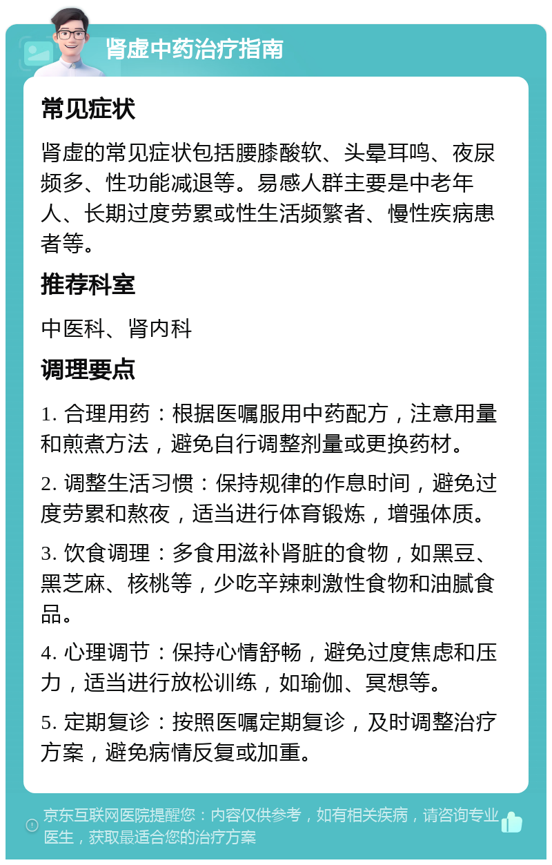 肾虚中药治疗指南 常见症状 肾虚的常见症状包括腰膝酸软、头晕耳鸣、夜尿频多、性功能减退等。易感人群主要是中老年人、长期过度劳累或性生活频繁者、慢性疾病患者等。 推荐科室 中医科、肾内科 调理要点 1. 合理用药：根据医嘱服用中药配方，注意用量和煎煮方法，避免自行调整剂量或更换药材。 2. 调整生活习惯：保持规律的作息时间，避免过度劳累和熬夜，适当进行体育锻炼，增强体质。 3. 饮食调理：多食用滋补肾脏的食物，如黑豆、黑芝麻、核桃等，少吃辛辣刺激性食物和油腻食品。 4. 心理调节：保持心情舒畅，避免过度焦虑和压力，适当进行放松训练，如瑜伽、冥想等。 5. 定期复诊：按照医嘱定期复诊，及时调整治疗方案，避免病情反复或加重。