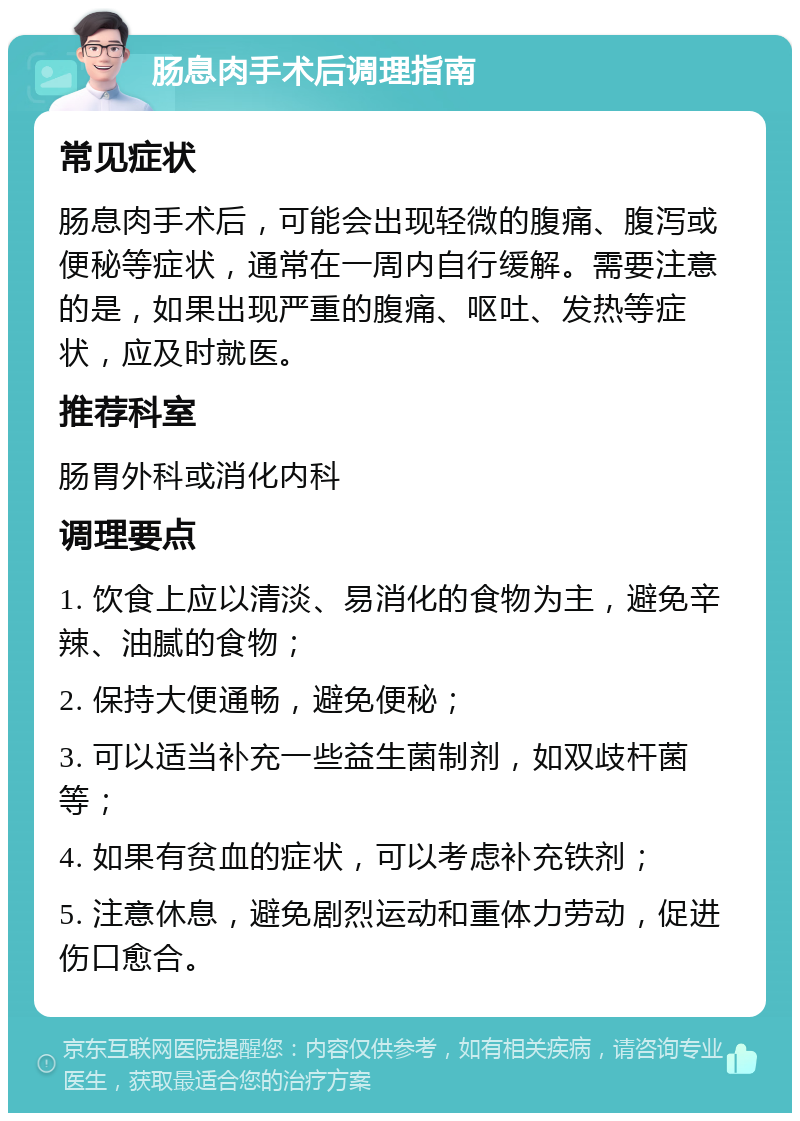 肠息肉手术后调理指南 常见症状 肠息肉手术后，可能会出现轻微的腹痛、腹泻或便秘等症状，通常在一周内自行缓解。需要注意的是，如果出现严重的腹痛、呕吐、发热等症状，应及时就医。 推荐科室 肠胃外科或消化内科 调理要点 1. 饮食上应以清淡、易消化的食物为主，避免辛辣、油腻的食物； 2. 保持大便通畅，避免便秘； 3. 可以适当补充一些益生菌制剂，如双歧杆菌等； 4. 如果有贫血的症状，可以考虑补充铁剂； 5. 注意休息，避免剧烈运动和重体力劳动，促进伤口愈合。