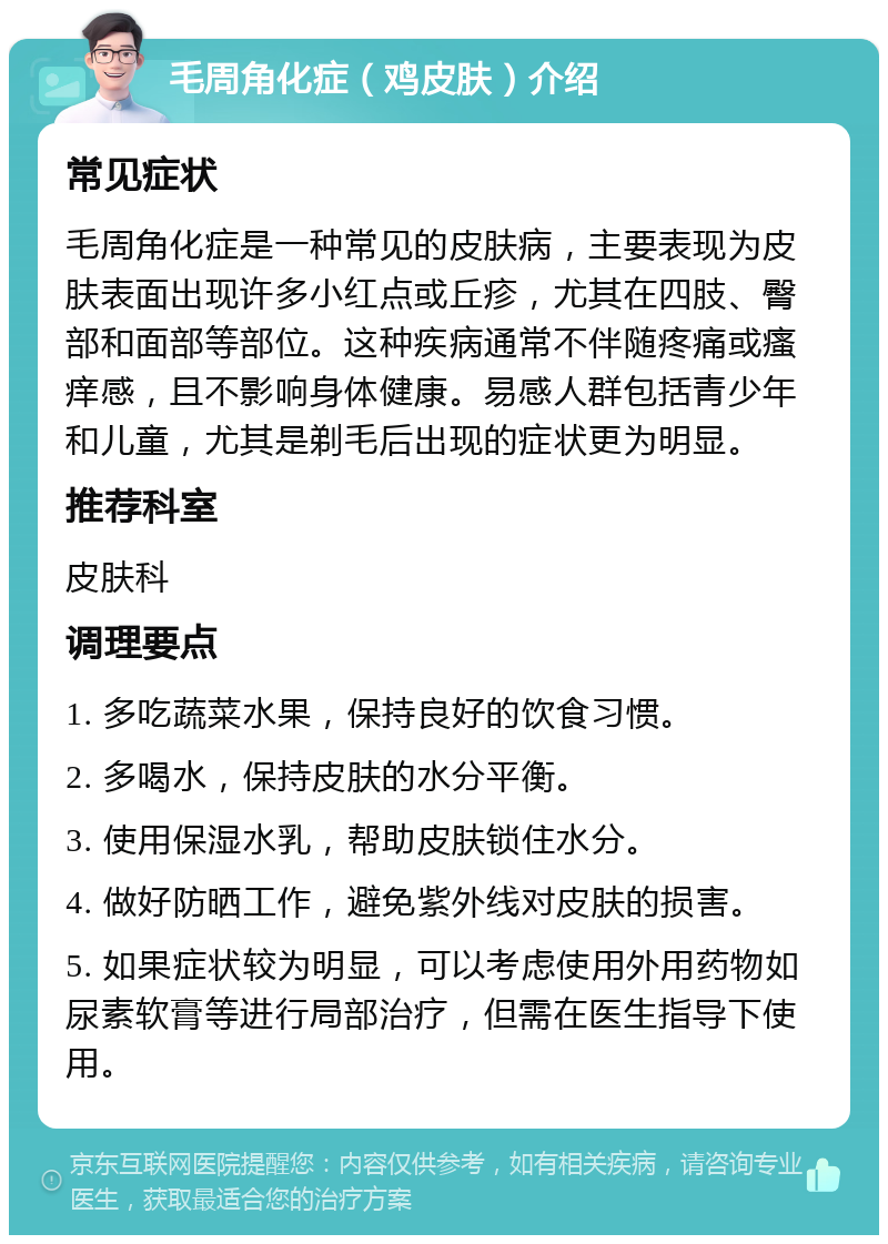 毛周角化症（鸡皮肤）介绍 常见症状 毛周角化症是一种常见的皮肤病，主要表现为皮肤表面出现许多小红点或丘疹，尤其在四肢、臀部和面部等部位。这种疾病通常不伴随疼痛或瘙痒感，且不影响身体健康。易感人群包括青少年和儿童，尤其是剃毛后出现的症状更为明显。 推荐科室 皮肤科 调理要点 1. 多吃蔬菜水果，保持良好的饮食习惯。 2. 多喝水，保持皮肤的水分平衡。 3. 使用保湿水乳，帮助皮肤锁住水分。 4. 做好防晒工作，避免紫外线对皮肤的损害。 5. 如果症状较为明显，可以考虑使用外用药物如尿素软膏等进行局部治疗，但需在医生指导下使用。