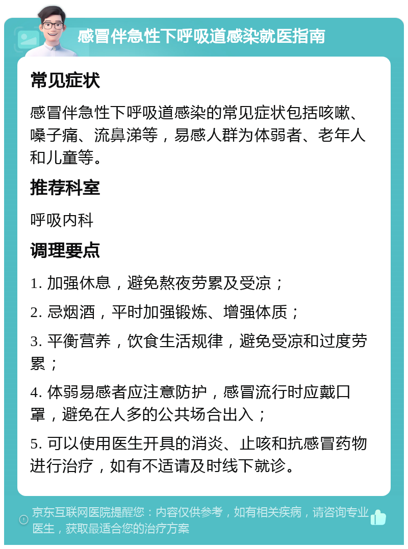 感冒伴急性下呼吸道感染就医指南 常见症状 感冒伴急性下呼吸道感染的常见症状包括咳嗽、嗓子痛、流鼻涕等，易感人群为体弱者、老年人和儿童等。 推荐科室 呼吸内科 调理要点 1. 加强休息，避免熬夜劳累及受凉； 2. 忌烟酒，平时加强锻炼、增强体质； 3. 平衡营养，饮食生活规律，避免受凉和过度劳累； 4. 体弱易感者应注意防护，感冒流行时应戴口罩，避免在人多的公共场合出入； 5. 可以使用医生开具的消炎、止咳和抗感冒药物进行治疗，如有不适请及时线下就诊。