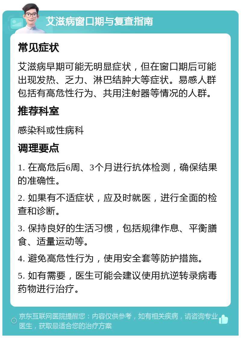 艾滋病窗口期与复查指南 常见症状 艾滋病早期可能无明显症状，但在窗口期后可能出现发热、乏力、淋巴结肿大等症状。易感人群包括有高危性行为、共用注射器等情况的人群。 推荐科室 感染科或性病科 调理要点 1. 在高危后6周、3个月进行抗体检测，确保结果的准确性。 2. 如果有不适症状，应及时就医，进行全面的检查和诊断。 3. 保持良好的生活习惯，包括规律作息、平衡膳食、适量运动等。 4. 避免高危性行为，使用安全套等防护措施。 5. 如有需要，医生可能会建议使用抗逆转录病毒药物进行治疗。