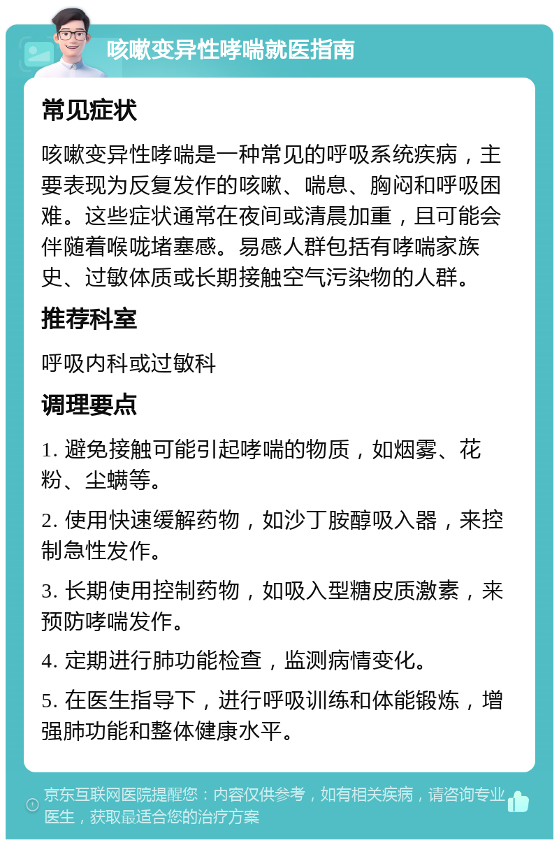 咳嗽变异性哮喘就医指南 常见症状 咳嗽变异性哮喘是一种常见的呼吸系统疾病，主要表现为反复发作的咳嗽、喘息、胸闷和呼吸困难。这些症状通常在夜间或清晨加重，且可能会伴随着喉咙堵塞感。易感人群包括有哮喘家族史、过敏体质或长期接触空气污染物的人群。 推荐科室 呼吸内科或过敏科 调理要点 1. 避免接触可能引起哮喘的物质，如烟雾、花粉、尘螨等。 2. 使用快速缓解药物，如沙丁胺醇吸入器，来控制急性发作。 3. 长期使用控制药物，如吸入型糖皮质激素，来预防哮喘发作。 4. 定期进行肺功能检查，监测病情变化。 5. 在医生指导下，进行呼吸训练和体能锻炼，增强肺功能和整体健康水平。