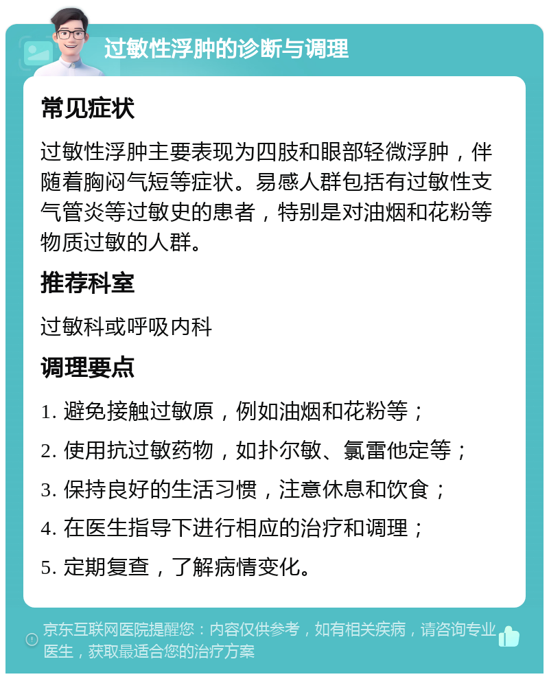 过敏性浮肿的诊断与调理 常见症状 过敏性浮肿主要表现为四肢和眼部轻微浮肿，伴随着胸闷气短等症状。易感人群包括有过敏性支气管炎等过敏史的患者，特别是对油烟和花粉等物质过敏的人群。 推荐科室 过敏科或呼吸内科 调理要点 1. 避免接触过敏原，例如油烟和花粉等； 2. 使用抗过敏药物，如扑尔敏、氯雷他定等； 3. 保持良好的生活习惯，注意休息和饮食； 4. 在医生指导下进行相应的治疗和调理； 5. 定期复查，了解病情变化。