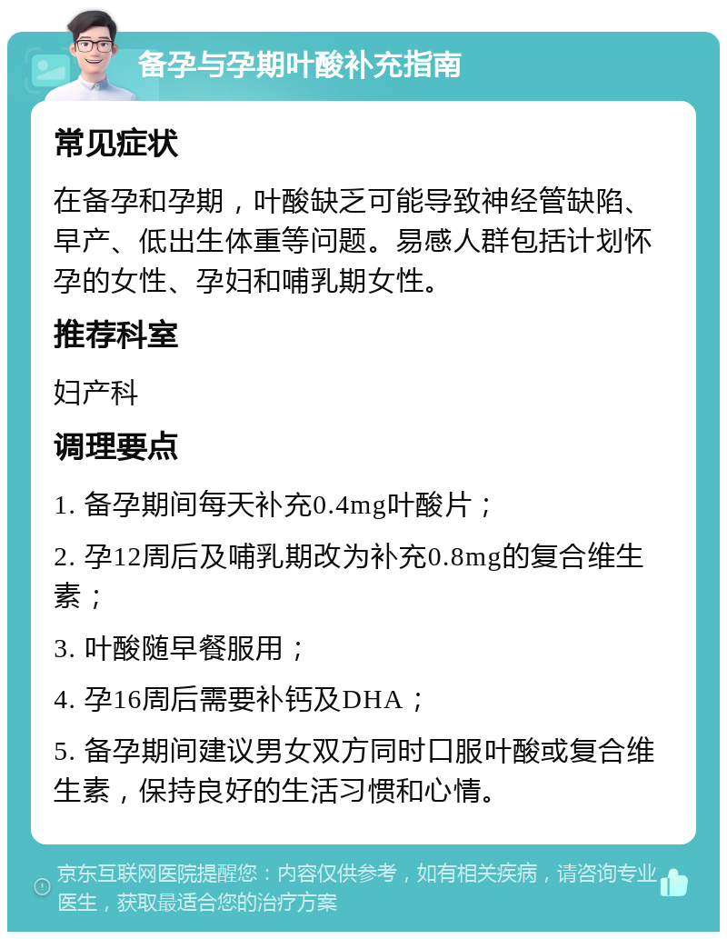 备孕与孕期叶酸补充指南 常见症状 在备孕和孕期，叶酸缺乏可能导致神经管缺陷、早产、低出生体重等问题。易感人群包括计划怀孕的女性、孕妇和哺乳期女性。 推荐科室 妇产科 调理要点 1. 备孕期间每天补充0.4mg叶酸片； 2. 孕12周后及哺乳期改为补充0.8mg的复合维生素； 3. 叶酸随早餐服用； 4. 孕16周后需要补钙及DHA； 5. 备孕期间建议男女双方同时口服叶酸或复合维生素，保持良好的生活习惯和心情。