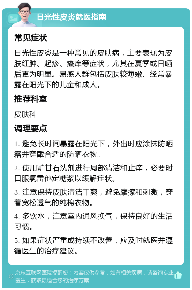 日光性皮炎就医指南 常见症状 日光性皮炎是一种常见的皮肤病，主要表现为皮肤红肿、起疹、瘙痒等症状，尤其在夏季或日晒后更为明显。易感人群包括皮肤较薄嫩、经常暴露在阳光下的儿童和成人。 推荐科室 皮肤科 调理要点 1. 避免长时间暴露在阳光下，外出时应涂抹防晒霜并穿戴合适的防晒衣物。 2. 使用炉甘石洗剂进行局部清洁和止痒，必要时口服氯雷他定糖浆以缓解症状。 3. 注意保持皮肤清洁干爽，避免摩擦和刺激，穿着宽松透气的纯棉衣物。 4. 多饮水，注意室内通风换气，保持良好的生活习惯。 5. 如果症状严重或持续不改善，应及时就医并遵循医生的治疗建议。