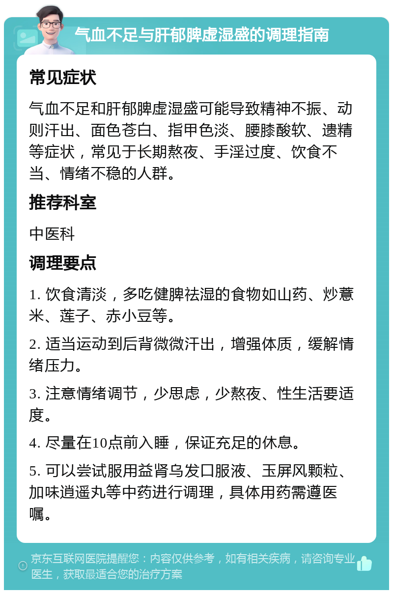 气血不足与肝郁脾虚湿盛的调理指南 常见症状 气血不足和肝郁脾虚湿盛可能导致精神不振、动则汗出、面色苍白、指甲色淡、腰膝酸软、遗精等症状，常见于长期熬夜、手淫过度、饮食不当、情绪不稳的人群。 推荐科室 中医科 调理要点 1. 饮食清淡，多吃健脾祛湿的食物如山药、炒薏米、莲子、赤小豆等。 2. 适当运动到后背微微汗出，增强体质，缓解情绪压力。 3. 注意情绪调节，少思虑，少熬夜、性生活要适度。 4. 尽量在10点前入睡，保证充足的休息。 5. 可以尝试服用益肾乌发口服液、玉屏风颗粒、加味逍遥丸等中药进行调理，具体用药需遵医嘱。