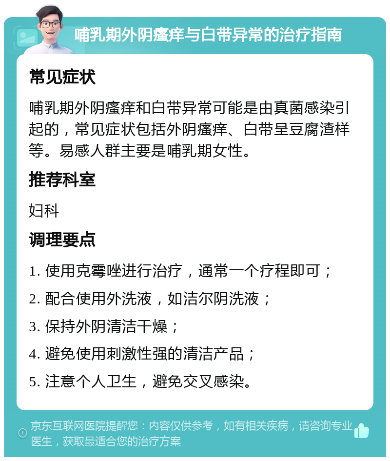 哺乳期外阴瘙痒与白带异常的治疗指南 常见症状 哺乳期外阴瘙痒和白带异常可能是由真菌感染引起的，常见症状包括外阴瘙痒、白带呈豆腐渣样等。易感人群主要是哺乳期女性。 推荐科室 妇科 调理要点 1. 使用克霉唑进行治疗，通常一个疗程即可； 2. 配合使用外洗液，如洁尔阴洗液； 3. 保持外阴清洁干燥； 4. 避免使用刺激性强的清洁产品； 5. 注意个人卫生，避免交叉感染。