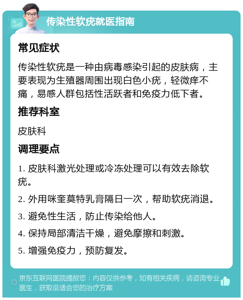 传染性软疣就医指南 常见症状 传染性软疣是一种由病毒感染引起的皮肤病，主要表现为生殖器周围出现白色小疣，轻微痒不痛，易感人群包括性活跃者和免疫力低下者。 推荐科室 皮肤科 调理要点 1. 皮肤科激光处理或冷冻处理可以有效去除软疣。 2. 外用咪奎莫特乳膏隔日一次，帮助软疣消退。 3. 避免性生活，防止传染给他人。 4. 保持局部清洁干燥，避免摩擦和刺激。 5. 增强免疫力，预防复发。