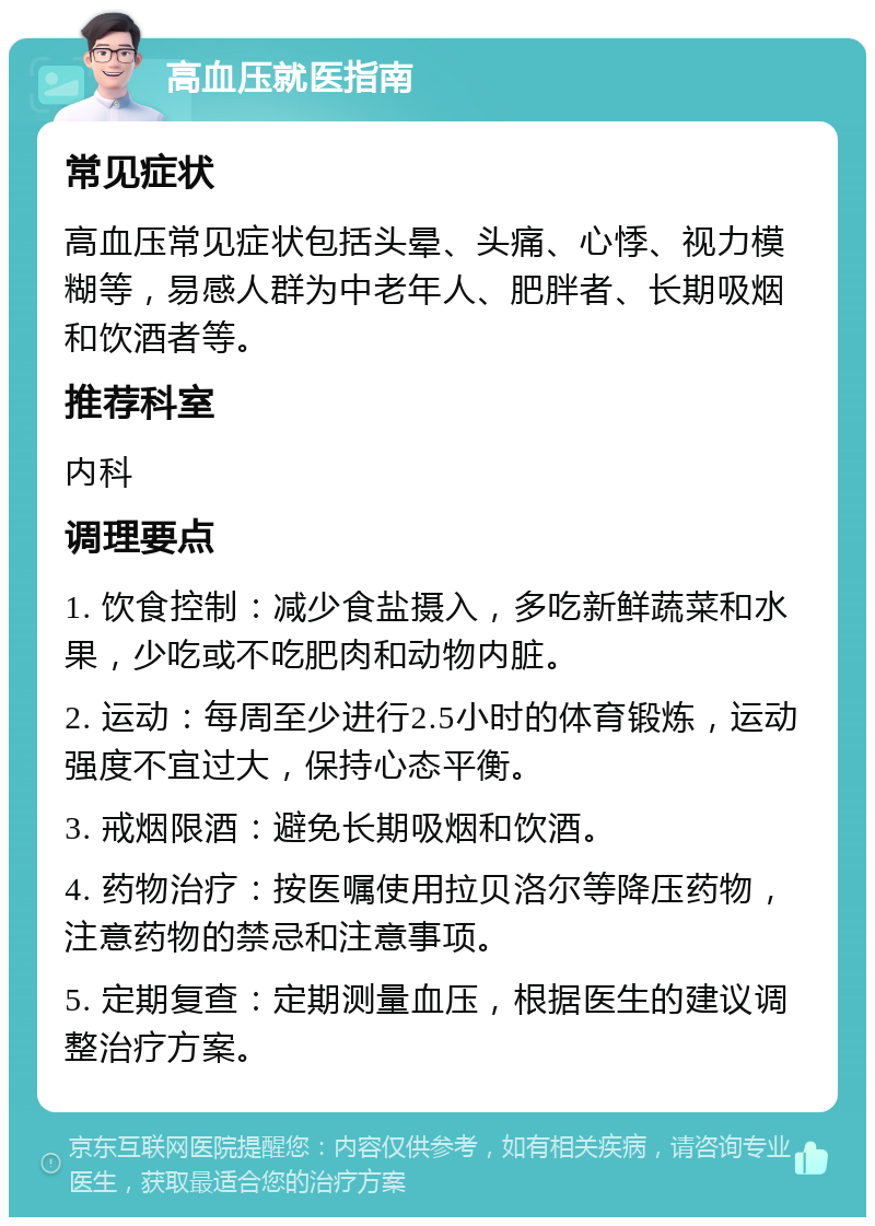 高血压就医指南 常见症状 高血压常见症状包括头晕、头痛、心悸、视力模糊等，易感人群为中老年人、肥胖者、长期吸烟和饮酒者等。 推荐科室 内科 调理要点 1. 饮食控制：减少食盐摄入，多吃新鲜蔬菜和水果，少吃或不吃肥肉和动物内脏。 2. 运动：每周至少进行2.5小时的体育锻炼，运动强度不宜过大，保持心态平衡。 3. 戒烟限酒：避免长期吸烟和饮酒。 4. 药物治疗：按医嘱使用拉贝洛尔等降压药物，注意药物的禁忌和注意事项。 5. 定期复查：定期测量血压，根据医生的建议调整治疗方案。