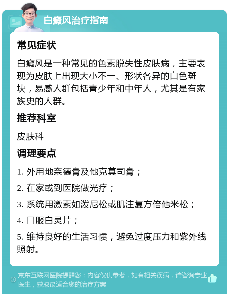 白癜风治疗指南 常见症状 白癜风是一种常见的色素脱失性皮肤病，主要表现为皮肤上出现大小不一、形状各异的白色斑块，易感人群包括青少年和中年人，尤其是有家族史的人群。 推荐科室 皮肤科 调理要点 1. 外用地奈德膏及他克莫司膏； 2. 在家或到医院做光疗； 3. 系统用激素如泼尼松或肌注复方倍他米松； 4. 口服白灵片； 5. 维持良好的生活习惯，避免过度压力和紫外线照射。