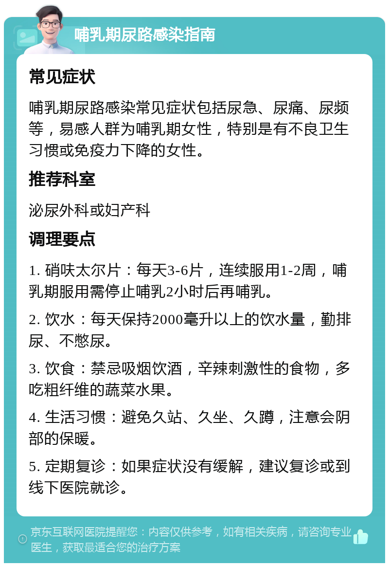 哺乳期尿路感染指南 常见症状 哺乳期尿路感染常见症状包括尿急、尿痛、尿频等，易感人群为哺乳期女性，特别是有不良卫生习惯或免疫力下降的女性。 推荐科室 泌尿外科或妇产科 调理要点 1. 硝呋太尔片：每天3-6片，连续服用1-2周，哺乳期服用需停止哺乳2小时后再哺乳。 2. 饮水：每天保持2000毫升以上的饮水量，勤排尿、不憋尿。 3. 饮食：禁忌吸烟饮酒，辛辣刺激性的食物，多吃粗纤维的蔬菜水果。 4. 生活习惯：避免久站、久坐、久蹲，注意会阴部的保暖。 5. 定期复诊：如果症状没有缓解，建议复诊或到线下医院就诊。